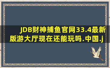 JDB财神捕鱼官网33.4最新版游大厅现在还能玩吗.中国